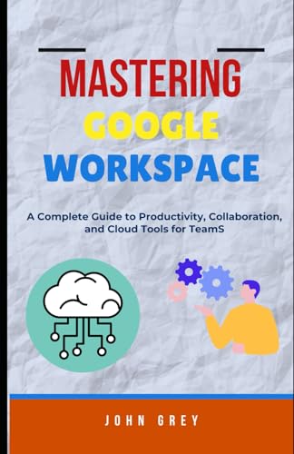 MASTERING GOOGLE WORKSPACE: A Complete Guide to Productivity, Collaboration, and Cloud Tools for Teams