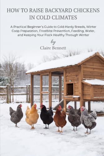 How to Raise Backyard Chickens in Cold Climates: A Practical Beginner's Guide to Cold-Hardy Breeds, Winter Coop Preparation, Frostbite Prevention, ... and Keeping Your Flock Healthy Through Winter