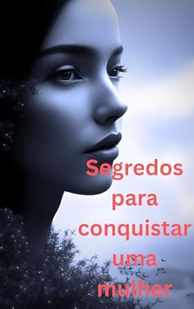 Segredos para conquistar uma mulher: Como desvendar o coraçao fem...