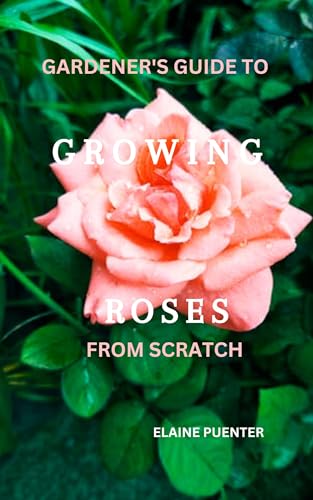 GARDENER'S GUIDE TO GROWING ROSES FROM SCRATCH: Master the art of cultivating beautiful bloom, a beginner's guide to Planting, Nurturing, and Enjoying Roses.