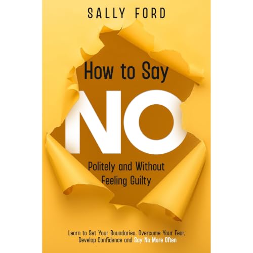 How to Say No Politely and Without Feeling Guilty: Learn to Set Your Boundaries, Overcome Your Fear, Develop Confidence and S