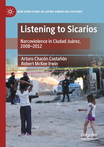 Listening to Sicarios: Narcoviolence in Ciudad Juárez, 2008-2012: Narcoviolence in Ciudad Juárez, 2008-2012