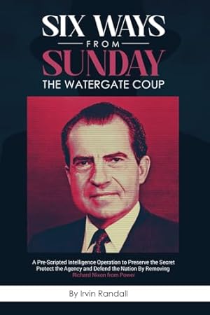 Six Ways From Sunday, The Watergate Coup: A Pre-Scripted Intelligence Operation to Preserve the Secret, Protect the Agency and Defend the Nation, by Removing Richard Nixon from Power