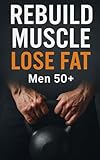 Rebuild Muscle, Lose Fat: Men 50+: Step-by-Step Protein Goals, Joint-Friendly Lifting, Zone 2 Cardio, and Weekly Adherence Checklists