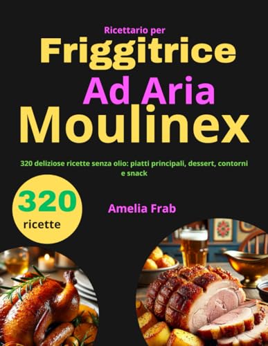 Ricettario per Friggitrice ad Aria Moulinex: 320 deliziose ricette senza olio: piatti principali, dessert, contorni e snack