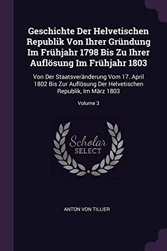 Geschichte Der Helvetischen Republik Von Ihrer Gründung Im Frühjahr 1798 Bis Zu Ihrer Auflösung Im Frühjahr 1803: Von Der Staatsveränderung Vom 17. ... Helvetischen Republik, Im März 1803; Volume 3