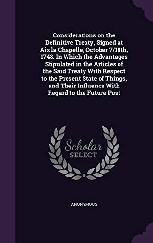 Considerations on the Definitive Treaty, Signed at Aix la Chapelle, October 7/18th, 1748. In Which the Advantages Stipulated in the Articles of the ... Influence With Regard to the Future Post