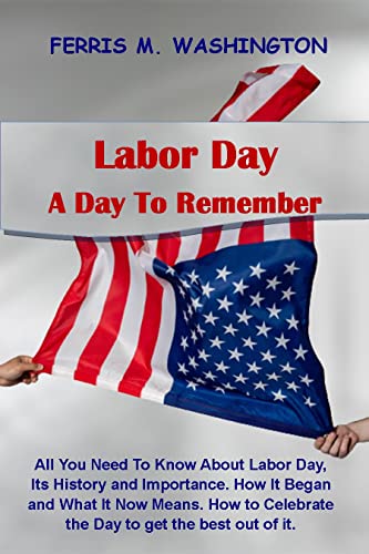 Labor Day, A Day To Remember.: All You Need To Know About Labor Day, Its History and Importance. How It Began and What It Now Means. How to Celebrate the Day to get the best out of it