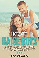 How to Raise Boys: Secrets of Raising Healthy Sons and Helping Them to Become Mature, Clever, Strong and Happy Men 1682120562 Book Cover