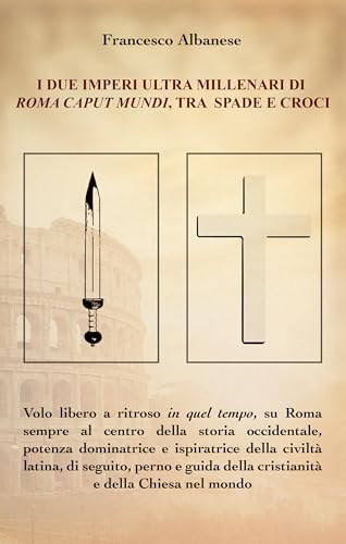 I DUE IMPERI ULTRA MILLENARI DI ROMA CAPUT MUNDI, TRA SPADE E CROCI (Italian Edition)