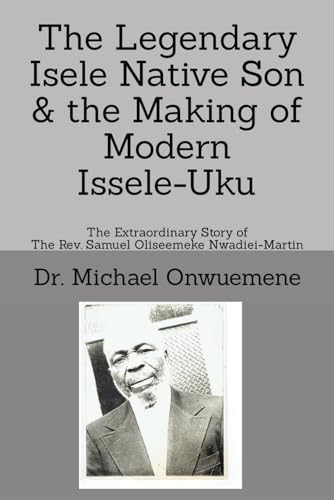 The Legendary Isele Native Son & the Making of Modern Issele-Uku: The Extraordinary Story of the Rev. Samuel Oliseemeke Nwadiei-Martin