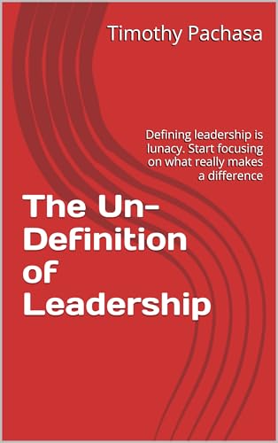 The Un-Definition of Leadership: Defining leadership is lunacy. Start focusing