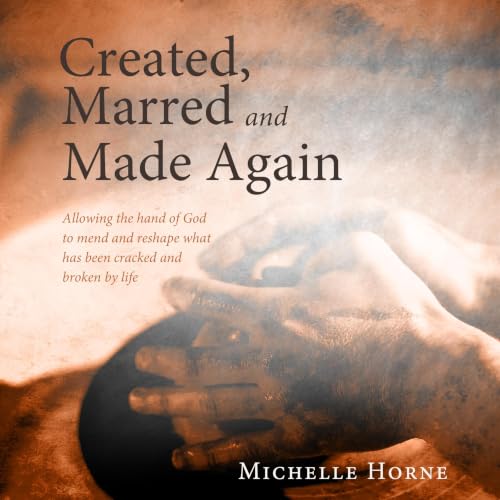 Created, Marred and Made Again: Allowing the Hand of God to Mend and Reshape What Has Been Cracked and Broken by Life cover a