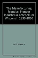 The Manufacturing Frontier: Pioneer Industry in Antebellum Wisconsin 1830-1860 0870201190 Book Cover