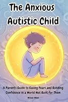 The Anxious Autistic Child: A Parent's Guide to Easing Fears and Building Confidence in a World Not Built for Them B0F5S49T83 Book Cover