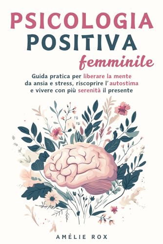 Psicologia Positiva Femminile: Guida pratica per liberare la mente da Ansia e Stress, riscoprire l'Autostima e vivere con più serenità il presente