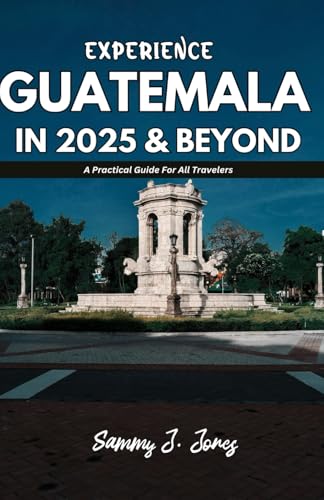 EXPERIENCE GUATEMALA IN 2025 & BEYOND: A Practical Guide For All Travelers
