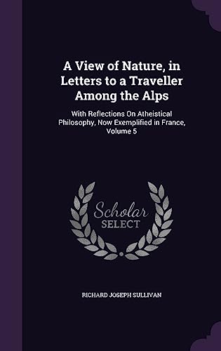 A View of Nature, in Letters to a Traveller Among the Alps: With Reflections On Atheistical Philosophy, Now Exemplified in France, Volume 5