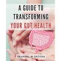 A Guide To Transforming Your Gut Health: Optimize Your Digestive System and Improve Gut Health