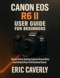 Canon EOS R6 II User Guide for Beginners: Master Every Setting, Capture Every Shot, and Unlock Your Full Creative Power
