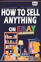 How To Sell Anything On Ebay For Beginners 2024: Master The Ebay Selling Secrets Of Reselling, Retail Arbitrage, And Product Flipping From Home B0DFTYJKYK Book Cover
