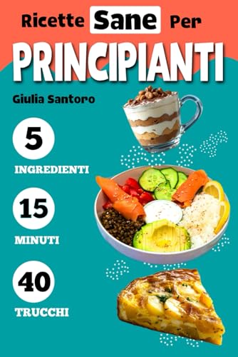 RICETTE SANE PER PRINCIPIANTI: Il Mio Primo Libro di Cucina: Impara a Cucinare con Ricette Sane e Veloci a 5 Ingredienti in 15 m
