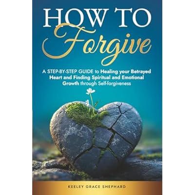How To Forgive: A Step-by-Step Guide to Healing your Betrayed Heart and Finding Spiritual and Emotional Growth through Self-forgiveness