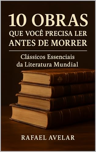 10 Obras que Você Precisa Ler Antes de Morrer: Clássicos Essenciais da Literatura Mundial (100 Obras que Você Precisa Ler Antes de Morrer: Clássicos Essenciais da Literatura Mundial Livro 1) - Avelar, Rafael