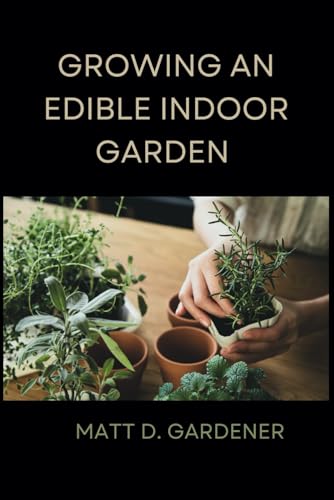 GROWING AN EDIBLE INDOOR GARDEN: Unlocking the Secrets of Savor: A Comprehensive Guide to Cultivating and Enjoying Your Own Abundant Edible Indoor Garden