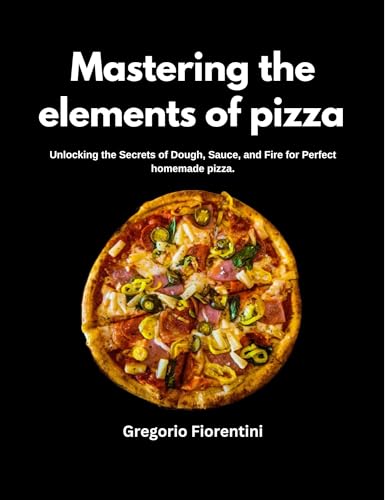 Mastering The Elements Of Pizza : Unlocking the secret of dough, souce and fire for perfect homemade pizza