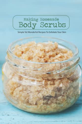 Making Homemade Body Scrubs: Simple Yet Wonderful Recipes To Exfoliate Your Skin: DIY Body Scrubs Making Homemade Body Scrubs: Simple Yet Wonderful Recipes To Exfoliate Your Skin: DIY Body Scrubs