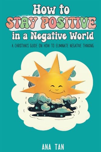 How To Stay Positive In A Negative World: A Christian'S Guide On How To Eliminate Negative Thinking