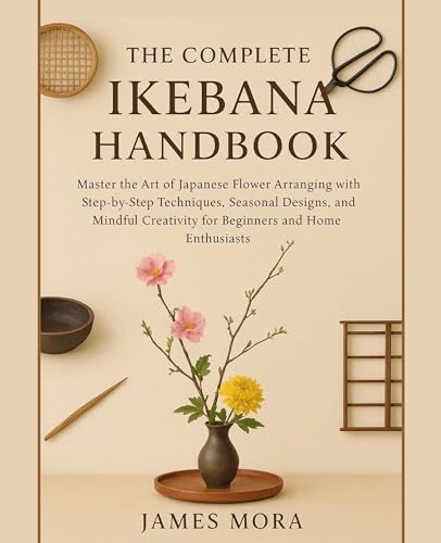 The Complete Ikebana Handbook: Master the Art of Japanese Flower Arranging with Step-by-Step Techniques, Seasonal Designs, and Mindful Creativity for Beginners & Home Enthusiasts