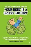 The Totally Unofficial Guide to Your Body is a Gross Factory: Exploding Stomachs, Brain-Eating Amoebas, and Why Your Feet Smell Like Cheese (The Totally Unofficial Guide to Everything Weird)