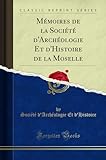  Mémoires de la Société d\'Archéologie Et d\'Histoire de la Moselle (Classic Reprint)