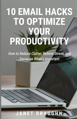 10 Email Hacks to Optimize Your Productivity: How to Reduce Clutter, Relieve Stress, and Focus on What’s Important