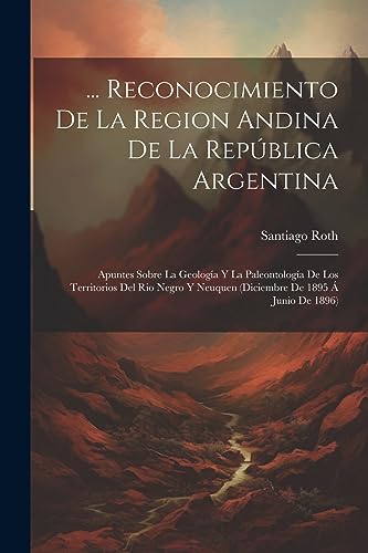 ... Reconocimiento De La Region Andina De La República Argentina: Apuntes Sobre La Geología Y La Paleontología De Los Territorios Del Rio Negro Y ... De 1895 Á Junio De 1896) (Spanish Edition)