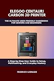 ELEGOO CENTAURI CARBON 3D PRINTER: THE ULTIMATE USER-FRIENDLY GUIDEBOOK FOR SENIORS AND BEGINNERS : A STEP-BY-STEP USER MANUAL TO MASTERING YOUR ELEGOO ... CENTAURI 3D PRINTER (Technological Books 4)
