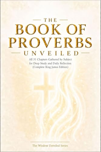 THE BOOK OF PROVERBS UNVEILED: All 31 Chapters Gathered by Subject for Deep Study and Daily Reflection (Complete King James Edition) (THE WISDOM UNVEILED SERIES)