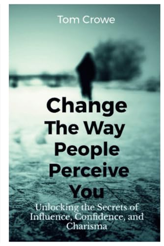 Change The Way People Perceive You: Unlocking The Secrets Of Influence, Confidence, And Charisma