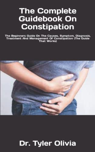 The Complete Guidebook On Constipation: The Beginners Guide On The Causes, Symptom, Diagnosis, Treatment And Management Of Constipation (The Guide That Works)