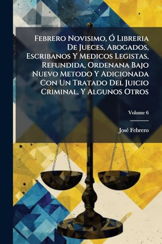 Febrero Novisimo, Ó Libreria De Jueces, Abogados, Escribanos Y Medicos Legistas, Refundida, Ordenana Bajo Nuevo Metodo Y Adicionada Con Un Tratado Del ... Y Algunos Otros; Volume 6 (Spanish Edition)