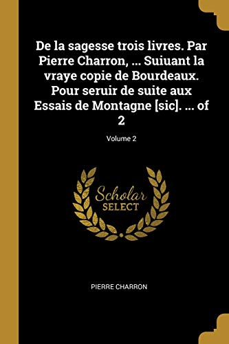 De la sagesse trois livres. Par Pierre Charron, ... Suiuant la vraye copie de Bourdeaux. Pour seruir de suite aux Essais de Montagne [sic]. ... of 2; Volume 2 (French Edition)