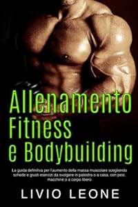 Allenamento, fitness e bodybuilding: La guida definitiva per l'aumento della massa muscolare scegliendo schede e giusti esercizi da svolgere in palestra o a casa, con pesi, macchine o a corpo libero
