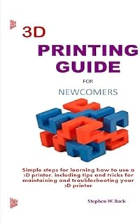 3D PRINTING GUIDE FOR NEWCOMERS: Simple steps for learning how to use a 3D printer, including tips and tricks for maintaining and troubleshooting your 3D printer