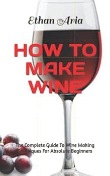 How to Make Wine: The Complete Guide To Wine Making Techniques For Absolute Beginners