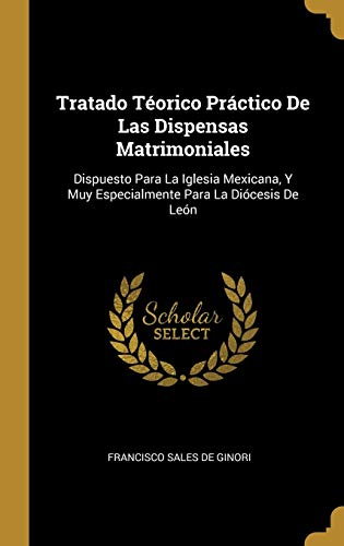 Tratado Téorico Práctico De Las Dispensas Matrimoniales: Dispuesto Para La Iglesia Mexicana, Y Muy Especialmente Para La Diócesis De León (Spanish Edition)