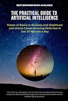 The Practical Guide to Artificial Intelligence: Master AI Basics in Business and Healthcare and Unlock Career-Boosting Skills Fast in Just 30 Minutes a Day B0F5M9WDL6 Book Cover