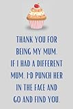  Thank You For Being My Mum. If I Had A Different Mum, I\'d Punch Her In The Face And Go And Find You.: Happy Mother’s Day, birthday Gag, Funny, ... & Son To Mom, Mommy  Lined Notebook Journal