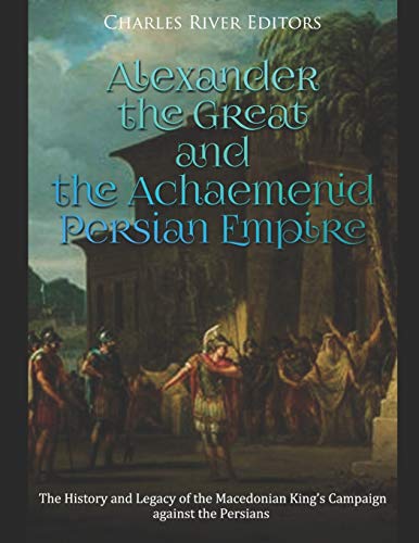 Alexander the Great and the Achaemenid Persian Empire: The History and Legacy of the Macedonian King’s Campaign against the Persians